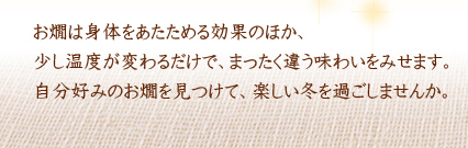 お燗は身体をあたためる効果のほか、少し温度が変わるだけで、まったく違う味わいをみせます。自分好みのお燗を見つけて、楽しい冬を過ごしませんか。
