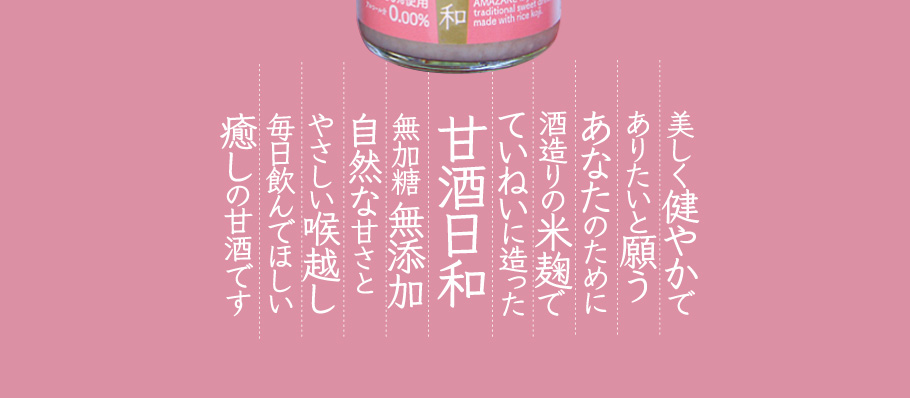美しく健やかでありたいと願いあなたのために、酒造りの米麹でていねいに作った甘酒日和。無加糖無添加。自然な甘さとやさしいのど越し、毎日飲んでほしい癒しの甘酒です。