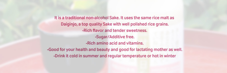 It is a traditional non-alcohol Sake. It uses the same rice malt as Daiginjo, a top quality Sake with well polished rice grains.-Rich flavor and tender sweetness.-Sugar/Additive free.-Rich amino acid and vitamins.-Good for your health and beauty and good for lactating mother as well.-Drink it cold in summer and regular temperature or hot in winter