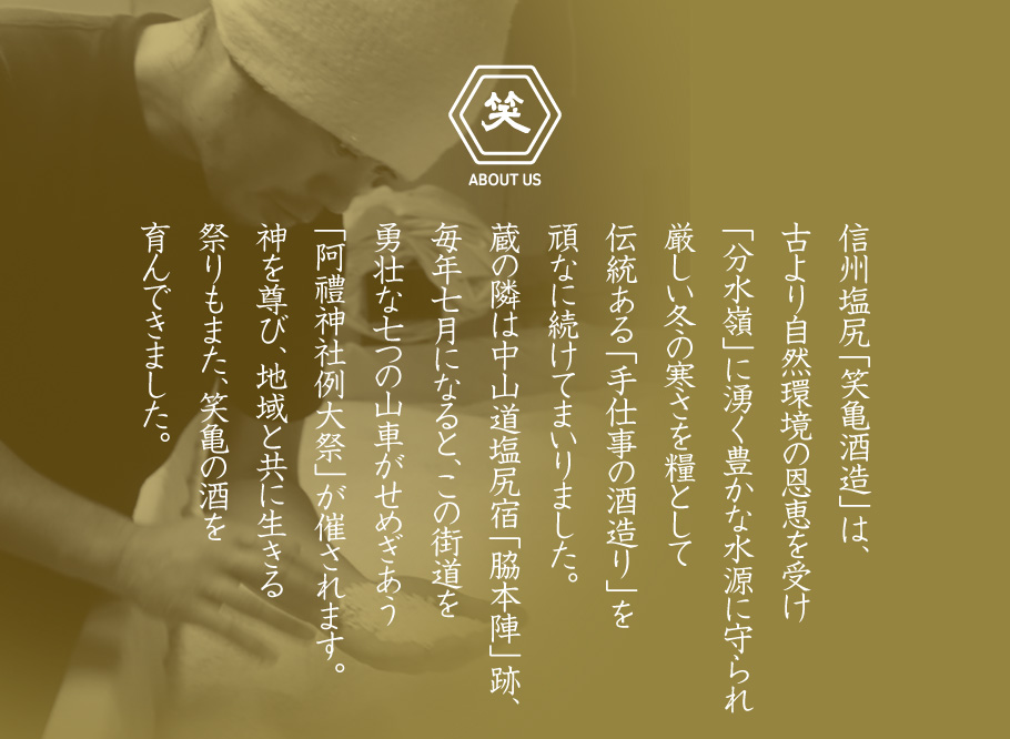 信州塩尻「笑亀酒造」は、古より自然環境の恩恵を受け「分水嶺」に湧く豊かな水源に守られ厳しい冬の寒さを糧として伝統ある「手仕事の酒造り」を頑なに続けてまいりました。蔵の隣は中山道塩尻宿「脇本陣」跡、毎年七月になると、この街道を勇壮な七つの山車がせめぎあう「阿禮神社例大祭」が催されます。神を尊び、地域と共に生きる祭りもまた、笑亀の酒を育んできました。