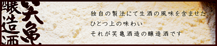 笑亀酒造の生貯蔵酒・本醸造酒・醸造酒 独自の製法にて生酒の風味を含ませたひとつ上の味わい。それが笑亀酒造の醸造酒です。