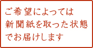ご希望によっては新聞紙を取った状態でお届けします