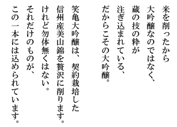 米を削ったから大吟醸なのではなく、 蔵の技の粋が注ぎ込まれている、だからこその大吟醸。 笑亀大吟醸は、契約栽培した信州産美山錦を贅沢に削ります。けれど勿体無くはない。それだけのものが、この一本には込められています。
