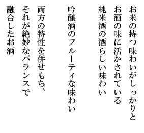 お米の持つ味わいがしっかりとお酒の味に活かされている純米酒の酒らしい味わい。吟醸酒のフルーティな味わい。両方の特性を併せもち、それが絶妙なバランスで融合したお酒。