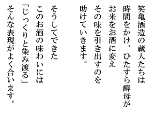 笑亀酒造の蔵人たちは時間をかけ、ひたすら酵母がお米をお酒に変えその味を引き出すのを助けていきます。そうしてできたこのお酒の味わいには「じっくりと染み渡る」そんな表現がよく合います。