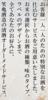 お客様一人一人のための特別なお酒を仕込むサービスをご用意いたしました。お米の選択からお酒の種類、味のタイプ、ラベルのデザインまで全てあなたのお好みに。笑亀酒造の清酒オーダーメイドサービス。