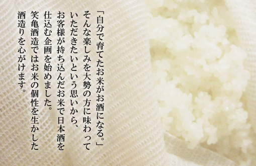 「自分で育てたお米がお酒になる。」そんな楽しみを大勢の方に味わっていただきたいという思いから、お客様が持ち込んだお米で日本酒を仕込む企画を始めました。笑亀酒造ではお米の個性を生かした酒造りを心がけます。
